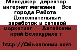 Менеджер (директор) интернет-магазина - Все города Работа » Дополнительный заработок и сетевой маркетинг   . Алтайский край,Белокуриха г.